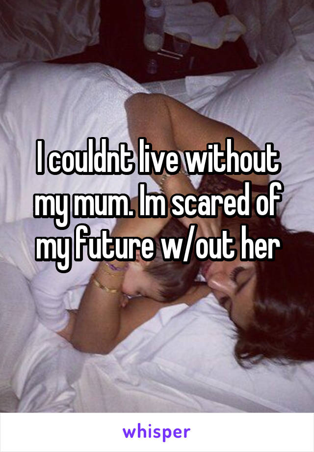 I couldnt live without my mum. Im scared of my future w/out her
