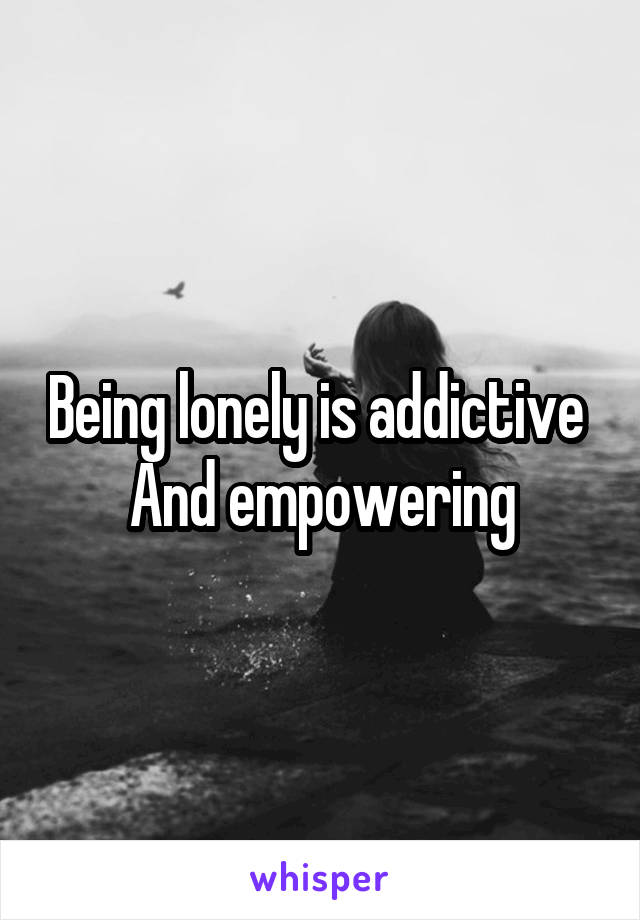 Being lonely is addictive 
And empowering