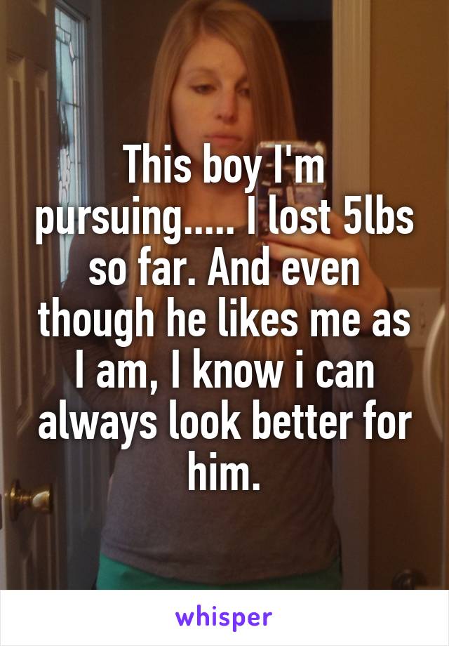 This boy I'm pursuing..... I lost 5lbs so far. And even though he likes me as I am, I know i can always look better for him.