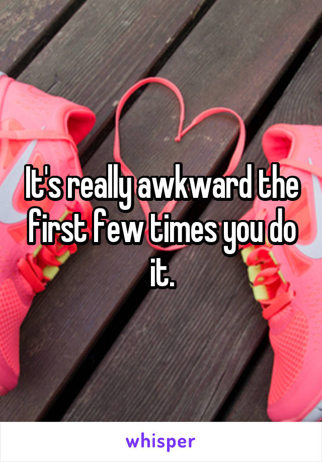 It's really awkward the first few times you do it.