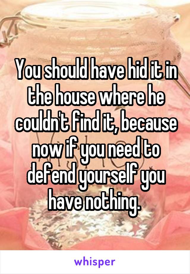 You should have hid it in the house where he couldn't find it, because now if you need to defend yourself you have nothing. 