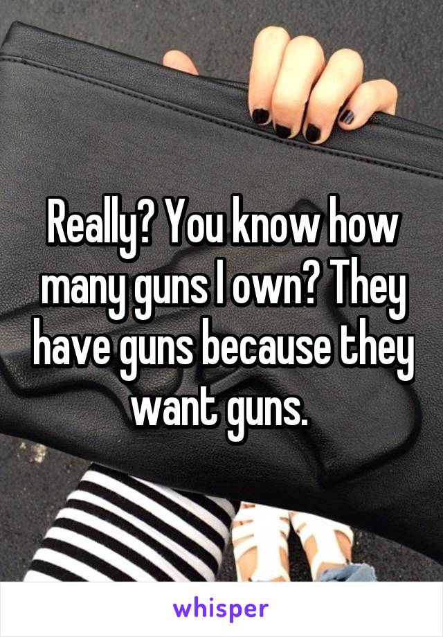 Really? You know how many guns I own? They have guns because they want guns. 