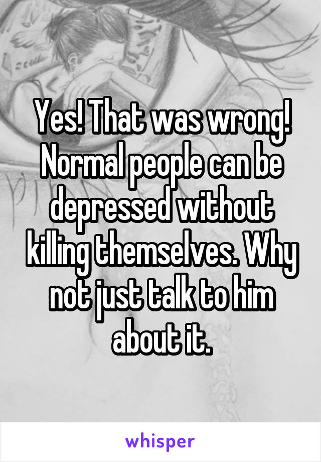 Yes! That was wrong! Normal people can be depressed without killing themselves. Why not just talk to him about it.