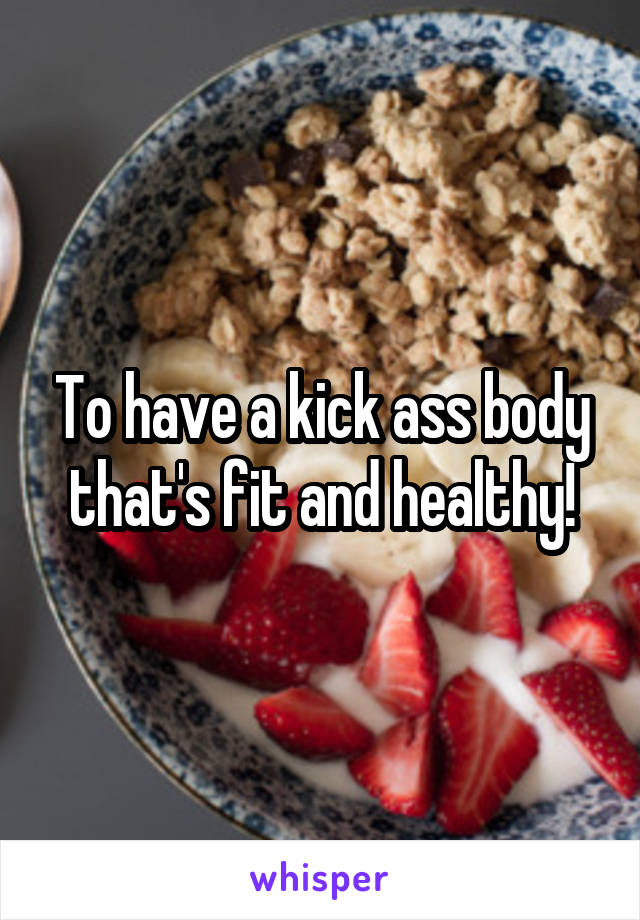 To have a kick ass body that's fit and healthy!
