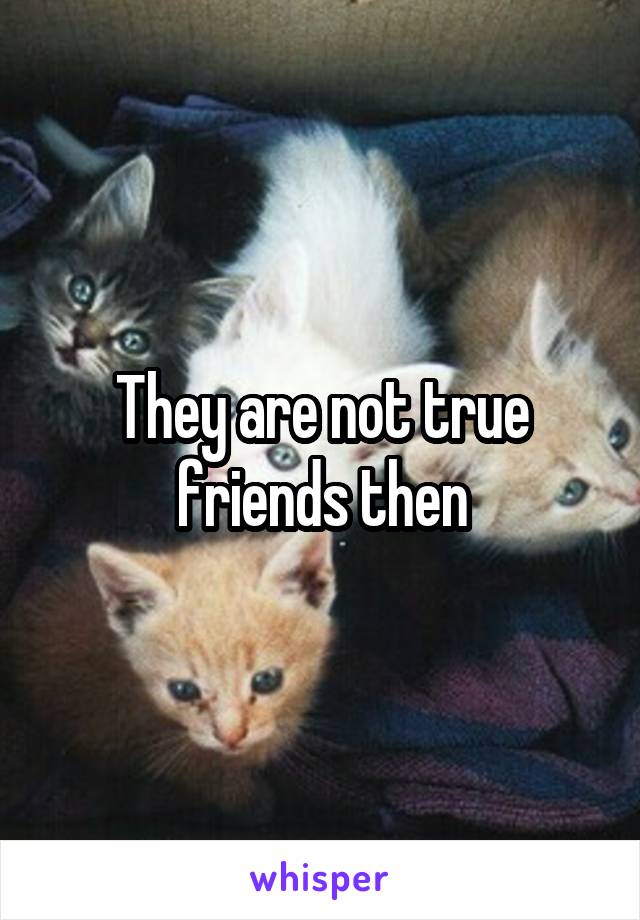 They are not true friends then