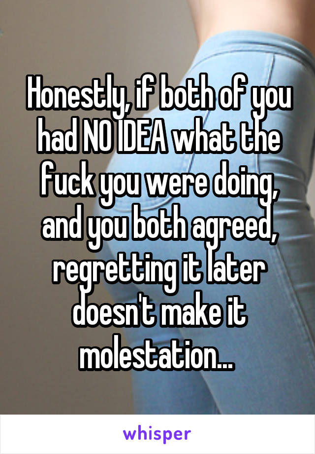 Honestly, if both of you had NO IDEA what the fuck you were doing, and you both agreed, regretting it later doesn't make it molestation... 