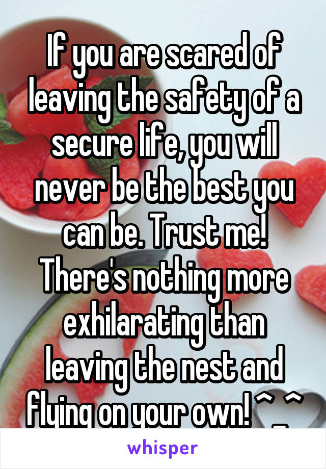 If you are scared of leaving the safety of a secure life, you will never be the best you can be. Trust me! There's nothing more exhilarating than leaving the nest and flying on your own! ^_^