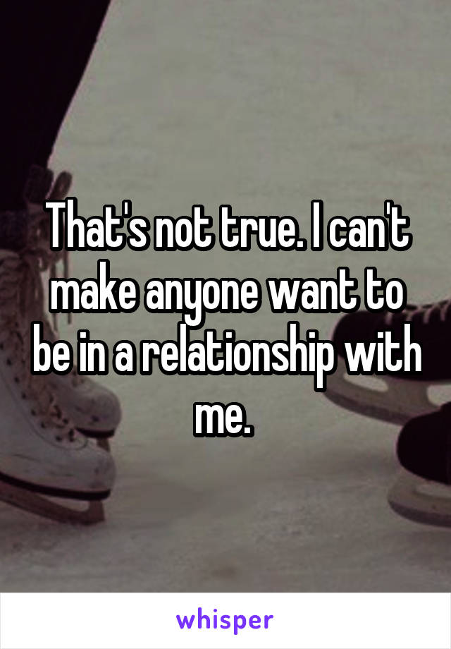 That's not true. I can't make anyone want to be in a relationship with me. 