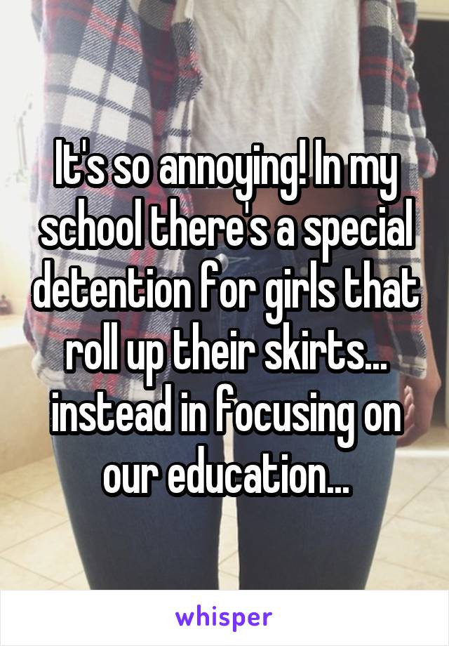 It's so annoying! In my school there's a special detention for girls that roll up their skirts... instead in focusing on our education...
