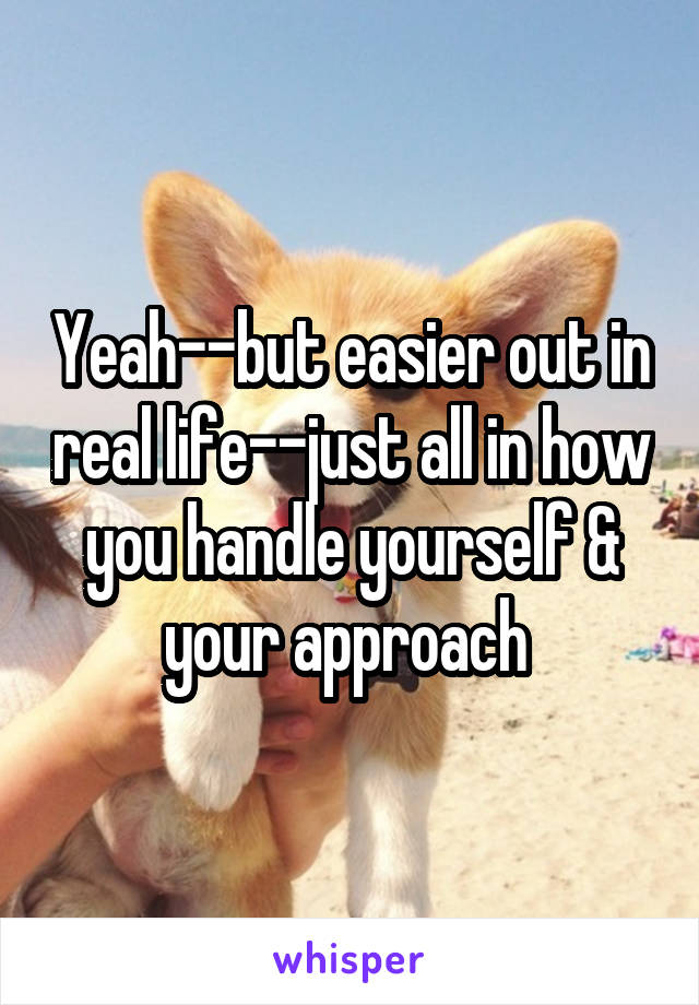 Yeah--but easier out in real life--just all in how you handle yourself & your approach 