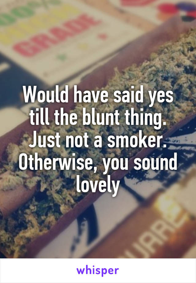 Would have said yes till the blunt thing. Just not a smoker. Otherwise, you sound lovely