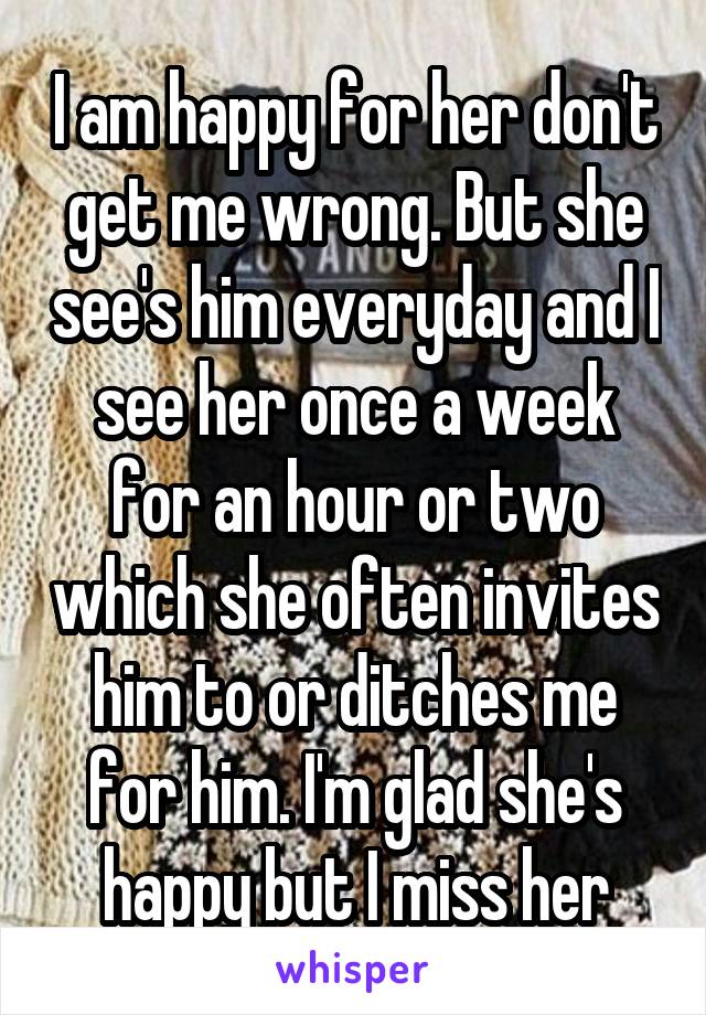 I am happy for her don't get me wrong. But she see's him everyday and I see her once a week for an hour or two which she often invites him to or ditches me for him. I'm glad she's happy but I miss her