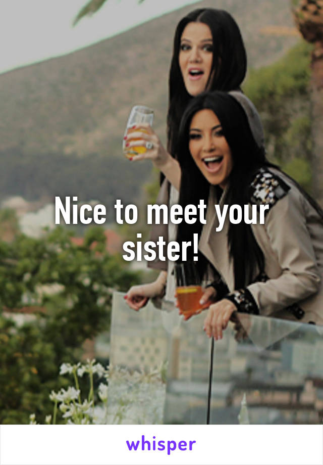 Nice to meet your sister!