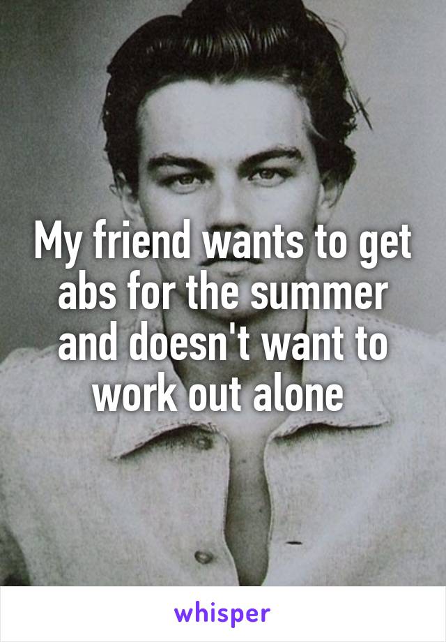 My friend wants to get abs for the summer and doesn't want to work out alone 