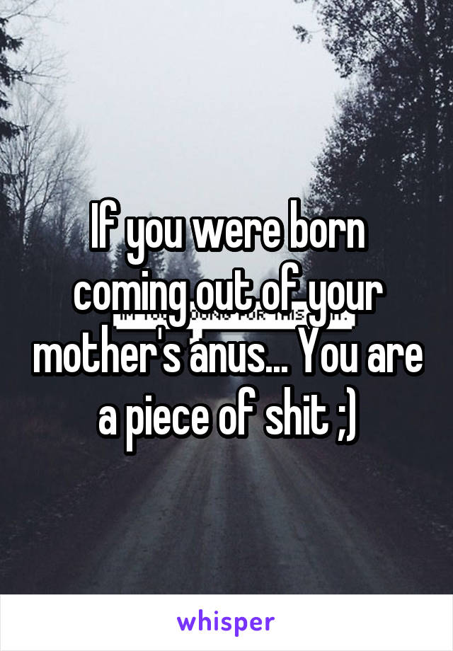 If you were born coming out of your mother's anus... You are a piece of shit ;)