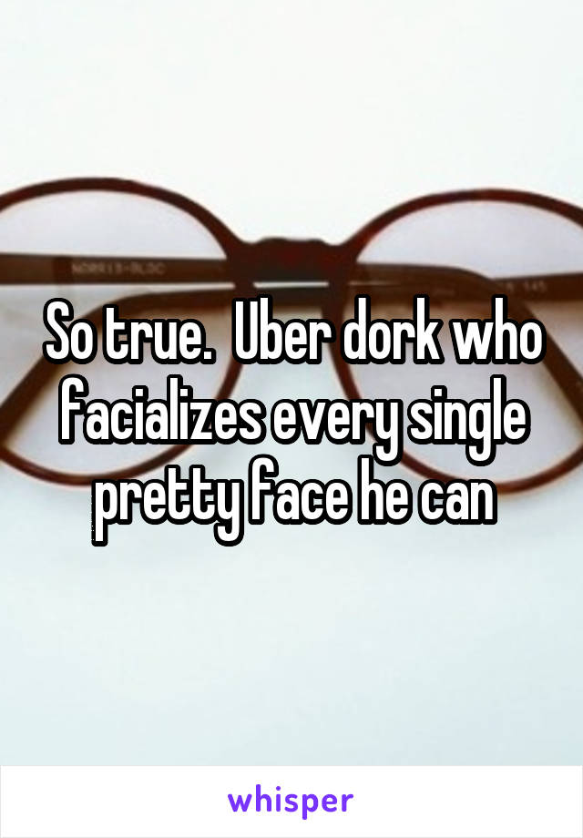 So true.  Uber dork who facializes every single pretty face he can