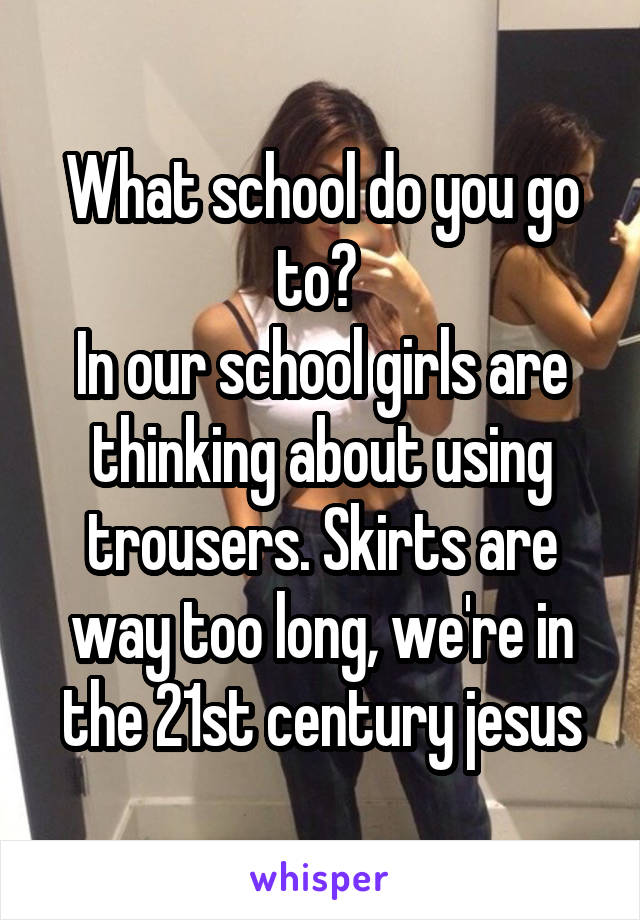 What school do you go to? 
In our school girls are thinking about using trousers. Skirts are way too long, we're in the 21st century jesus
