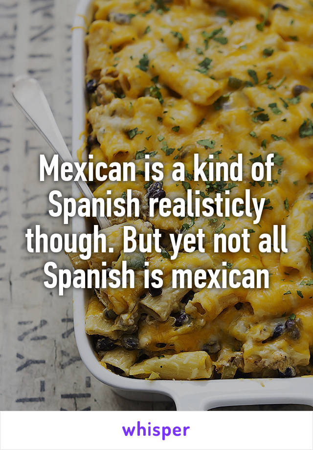 Mexican is a kind of Spanish realisticly though. But yet not all Spanish is mexican