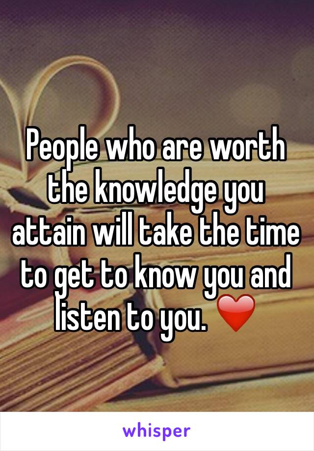 People who are worth the knowledge you attain will take the time to get to know you and listen to you. ❤️