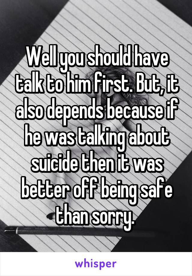 Well you should have talk to him first. But, it also depends because if he was talking about suicide then it was better off being safe than sorry. 