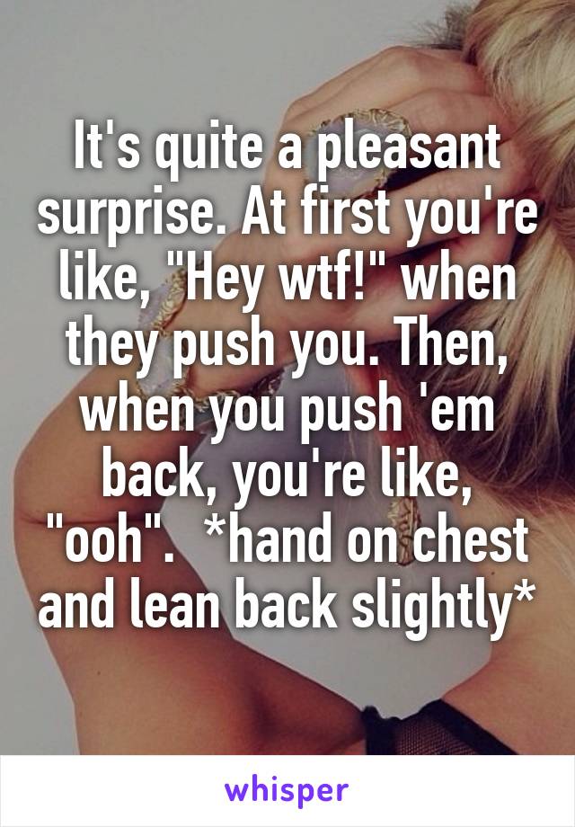 It's quite a pleasant surprise. At first you're like, "Hey wtf!" when they push you. Then, when you push 'em back, you're like, "ooh".  *hand on chest and lean back slightly* 