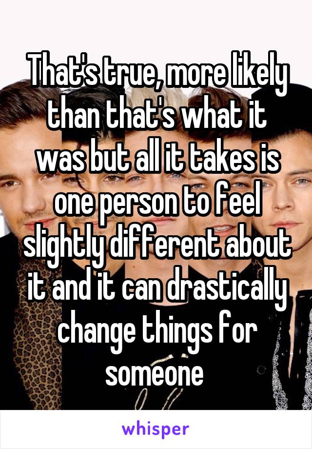That's true, more likely than that's what it was but all it takes is one person to feel slightly different about it and it can drastically change things for someone 