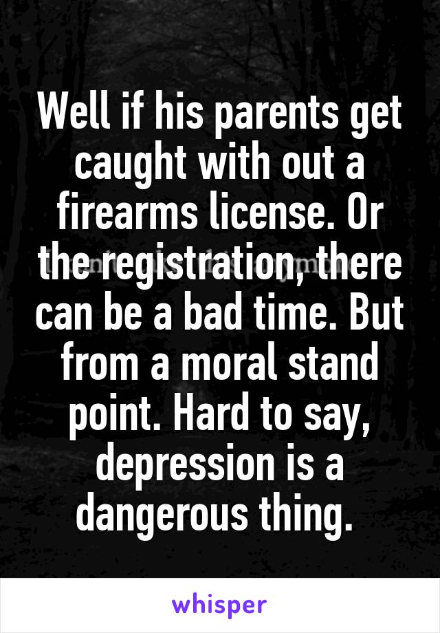 Well if his parents get caught with out a firearms license. Or the registration, there can be a bad time. But from a moral stand point. Hard to say, depression is a dangerous thing. 