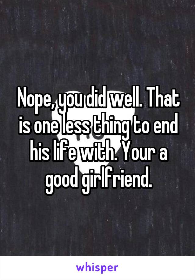 Nope, you did well. That is one less thing to end his life with. Your a good girlfriend.