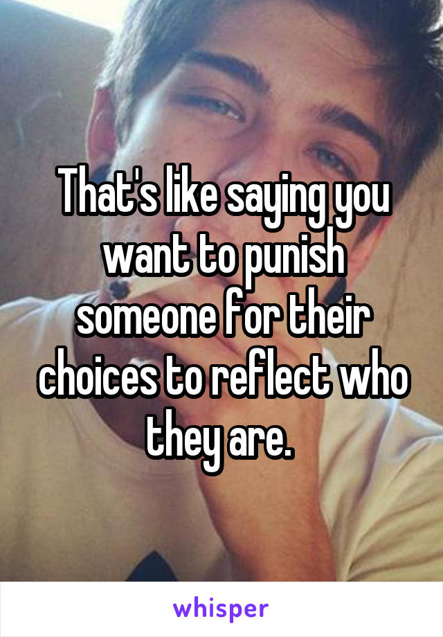 That's like saying you want to punish someone for their choices to reflect who they are. 