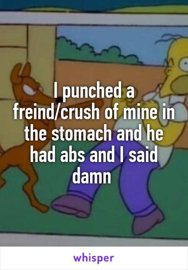 I punched a freind/crush of mine in the stomach and he had abs and I said damn 