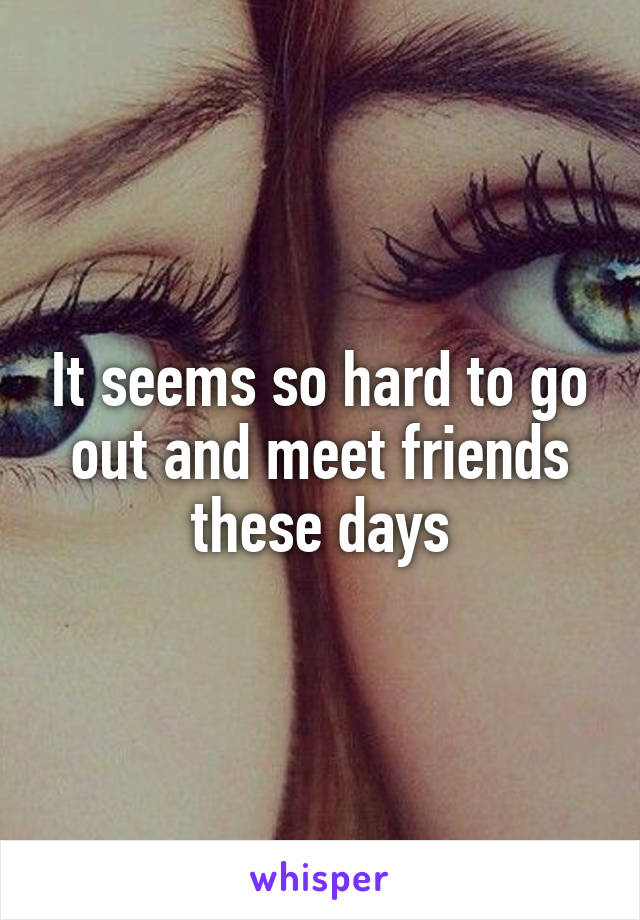 It seems so hard to go out and meet friends these days