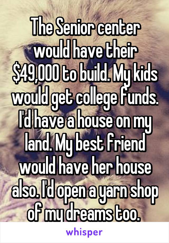 The Senior center would have their $49,000 to build. My kids would get college funds. I'd have a house on my land. My best friend would have her house also. I'd open a yarn shop of my dreams too. 