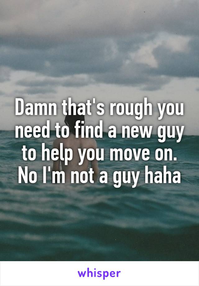 Damn that's rough you need to find a new guy to help you move on. No I'm not a guy haha