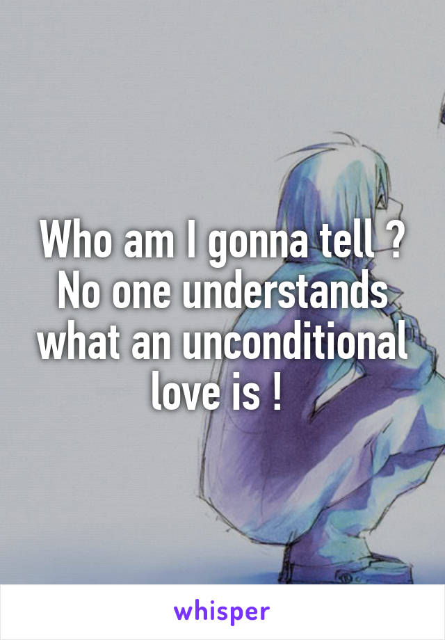 Who am I gonna tell ? No one understands what an unconditional love is ! 