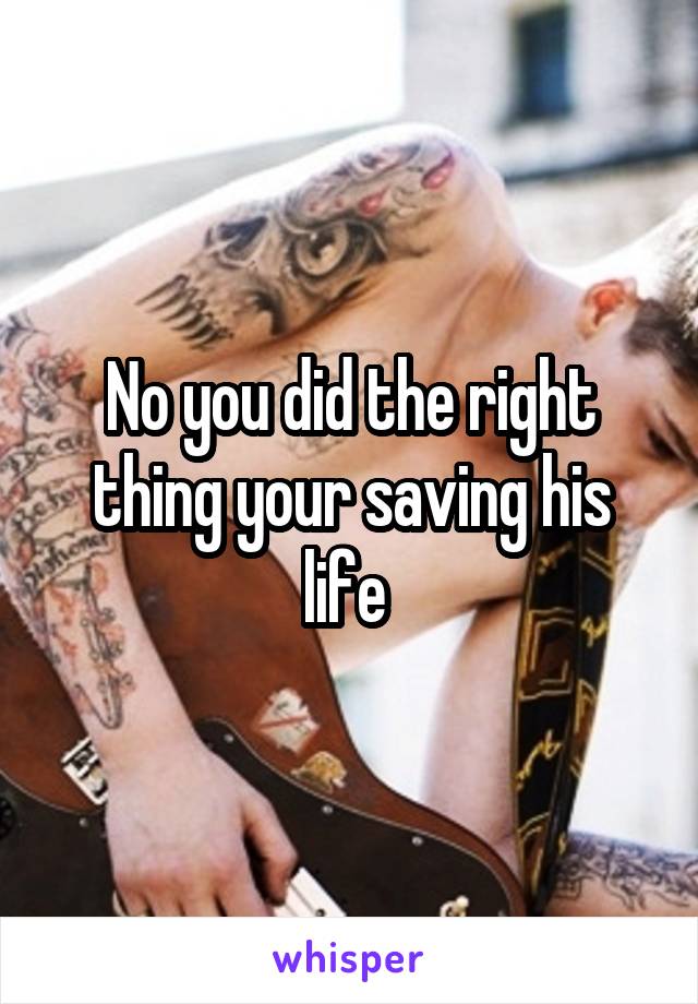 No you did the right thing your saving his life 