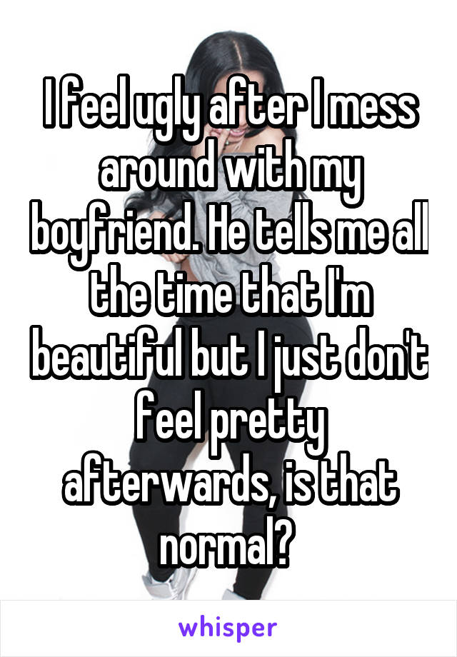 I feel ugly after I mess around with my boyfriend. He tells me all the time that I'm beautiful but I just don't feel pretty afterwards, is that normal? 