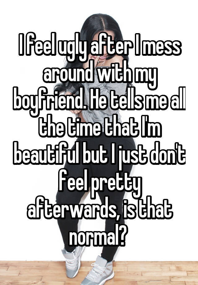 I feel ugly after I mess around with my boyfriend. He tells me all the time that I'm beautiful but I just don't feel pretty afterwards, is that normal? 