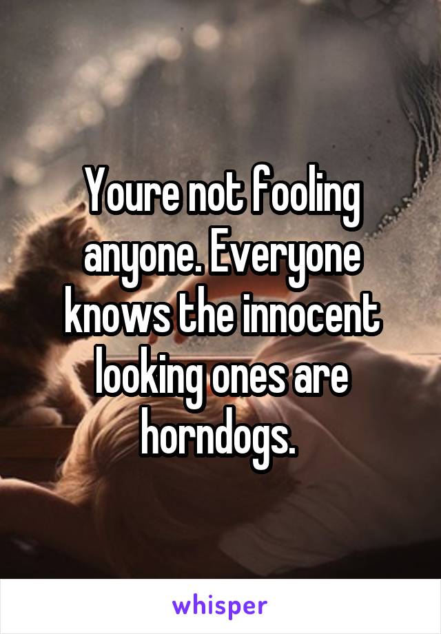 Youre not fooling anyone. Everyone knows the innocent looking ones are horndogs. 