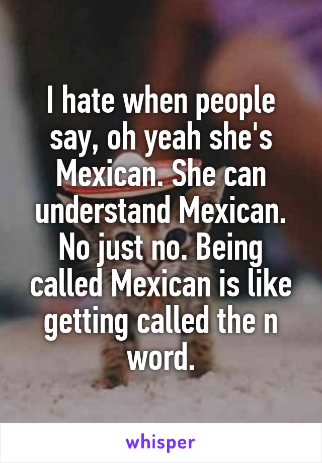 I hate when people say, oh yeah she's Mexican. She can understand Mexican.
No just no. Being called Mexican is like getting called the n word.