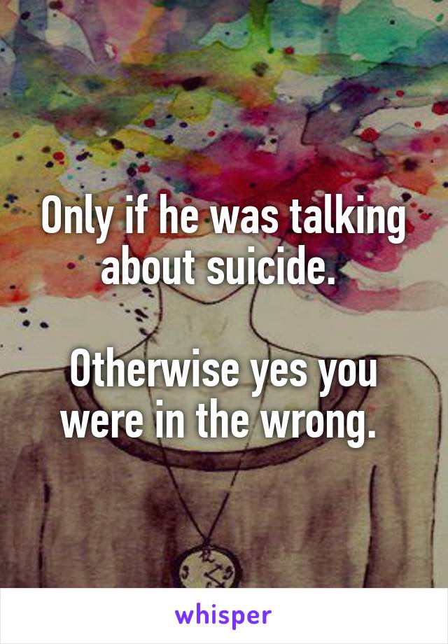 Only if he was talking about suicide. 

Otherwise yes you were in the wrong. 