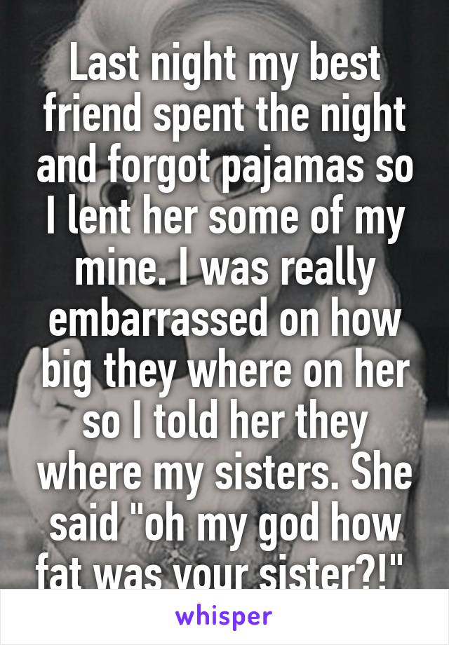 Last night my best friend spent the night and forgot pajamas so I lent her some of my mine. I was really embarrassed on how big they where on her so I told her they where my sisters. She said "oh my god how fat was your sister?!" 