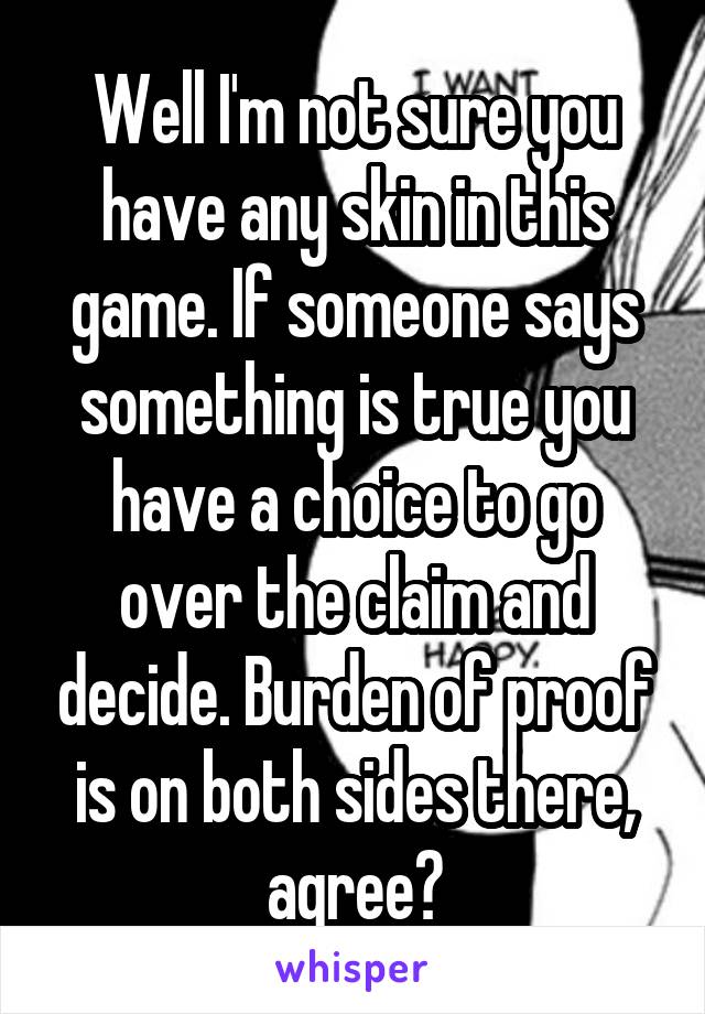 Well I'm not sure you have any skin in this game. If someone says something is true you have a choice to go over the claim and decide. Burden of proof is on both sides there, agree?