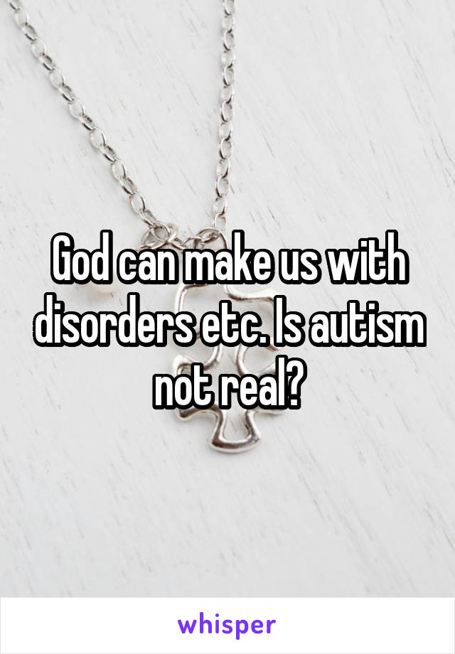 God can make us with disorders etc. Is autism not real?
