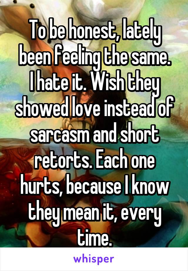 To be honest, lately been feeling the same.
I hate it. Wish they showed love instead of sarcasm and short retorts. Each one hurts, because I know they mean it, every time.