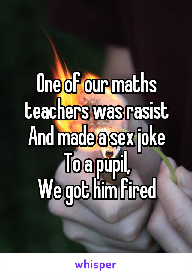 One of our maths teachers was rasist
And made a sex joke
To a pupil,
We got him fired