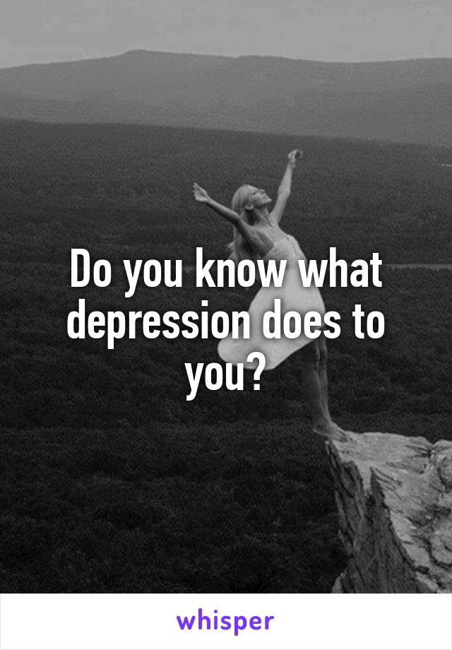 Do you know what depression does to you?