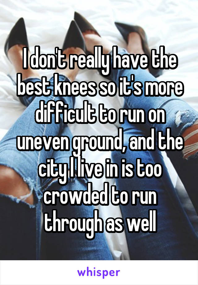 I don't really have the best knees so it's more difficult to run on uneven ground, and the city I live in is too crowded to run through as well