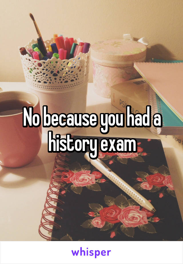 No because you had a history exam