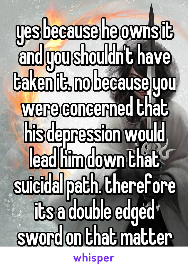 yes because he owns it and you shouldn't have taken it. no because you were concerned that his depression would lead him down that suicidal path. therefore its a double edged sword on that matter