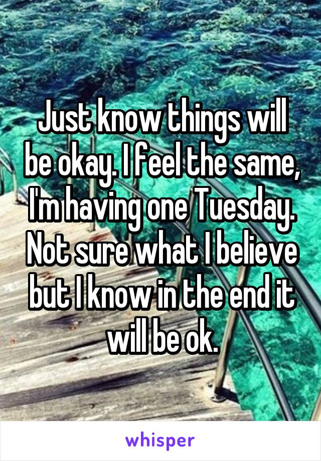 Just know things will be okay. I feel the same, I'm having one Tuesday. Not sure what I believe but I know in the end it will be ok.